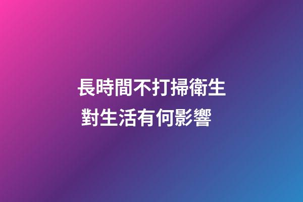 長時間不打掃衛生 對生活有何影響
